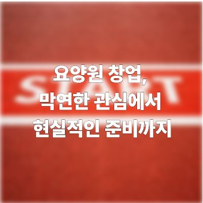  요양원 창업, 막연한 관심에서 현실적인 준비까지