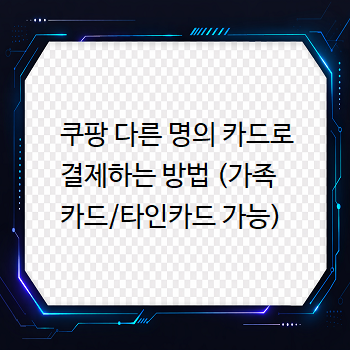  쿠팡 다른 명의 카드로 결제하는 방법 (가족카드/타인카드 가능)