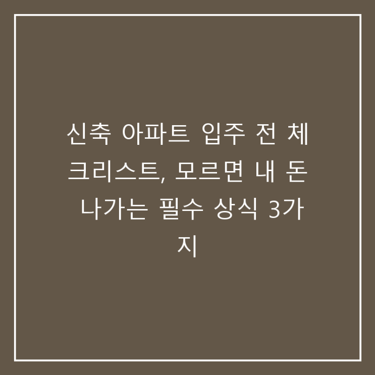 신축 아파트 입주 전 체크리스트, 모르면 내 돈 나가는 필수 상식 3가지