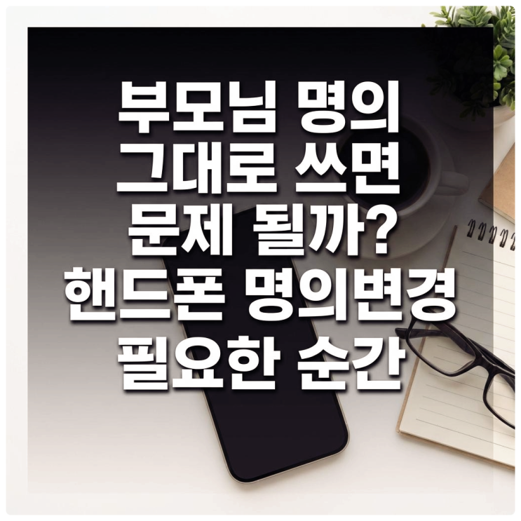 부모님 명의 그대로 쓰면 문제될까? 핸드폰 명의변경 필요한 순간