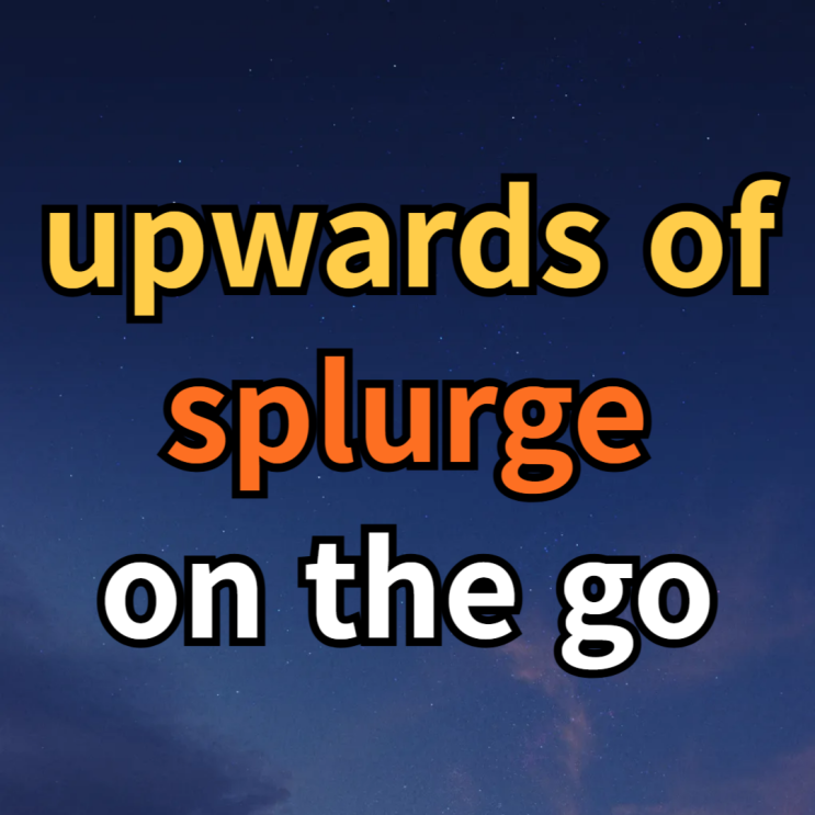  upwards of, splurge, on the go 뜻 예문