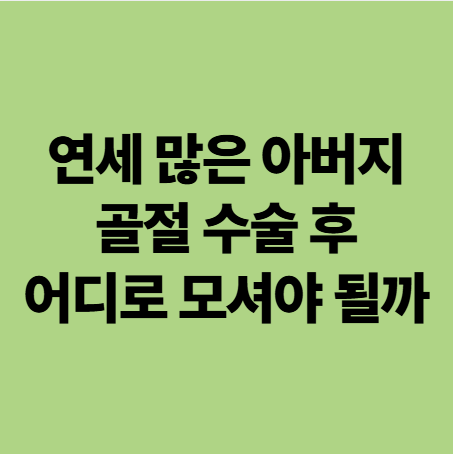  연세 많은 아버지 골절 수술은 잘 됐는데, 어디로 가야 될까? 광주 재활병원 or 요양병원?