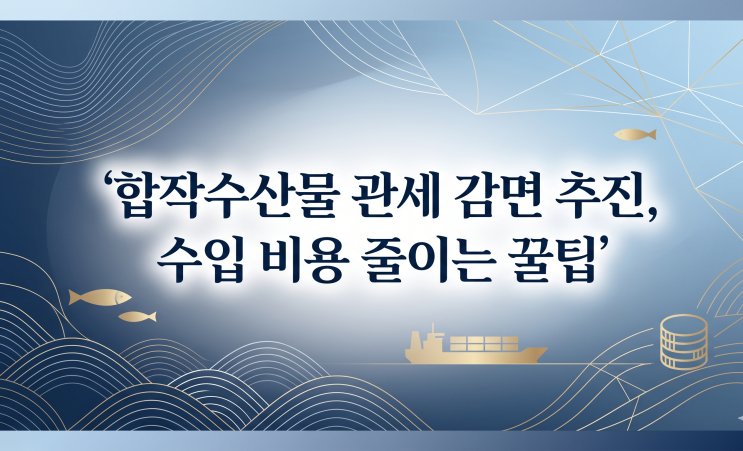  합작수산물 관세 감면 추진, 수입 비용 줄이는 꿀팁