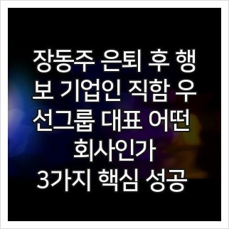장동주 은퇴 후 행보 기업인 직함 우선그룹 대표 어떤 회사인가, 3가지 핵심 성공 비밀