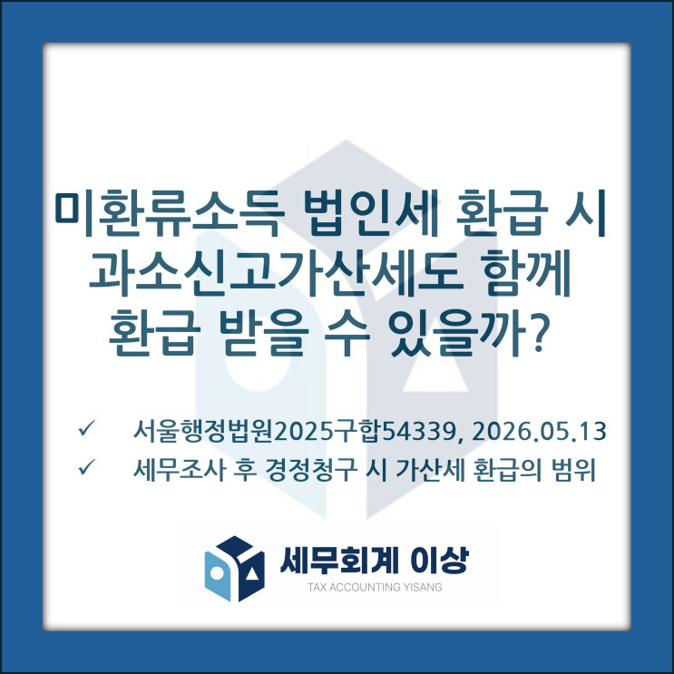  [판례소개] 미환류소득 법인세 환급 시 세무조사로 인해 발생한 가산세의 환급 범위에 대한 판례 소개- 서울행정법원2025구합54339, 2026.05.13