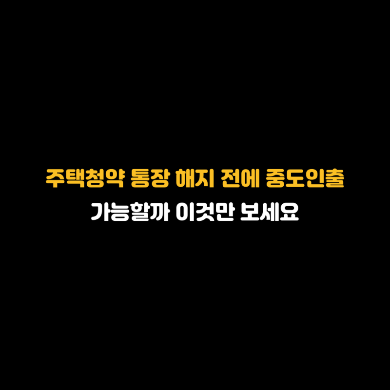 주택청약 통장 해지 전에 중도인출 가능할까 이것만 보세요