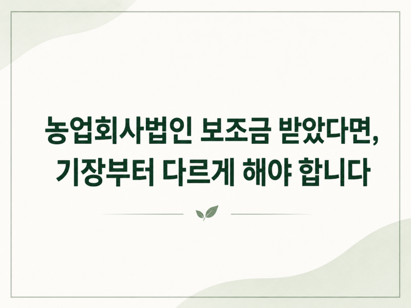 농업회사법인 보조금 받았다면, 기장부터 다르게 해야 합니다