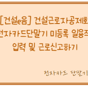 [건설e음] 건설근로자공제회 - 전자카드 단말기 미등록 일용직 입력 및 근로 신고하기