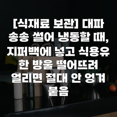 [식재료 보관] 대파 송송 썰어 냉동할 때, 지퍼백에 넣고 식용유 한 방울 떨어뜨려 얼리면 절....
