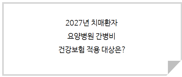 2027년 치매환자 요양병원 간병비 건강보험 적용 대상은?