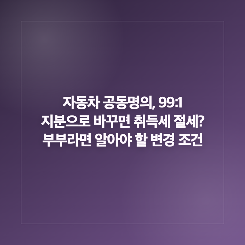 자동차 공동명의, 99:1 지분으로 바꾸면 취득세 절세? 부부라면 알아야 할 변경 조건