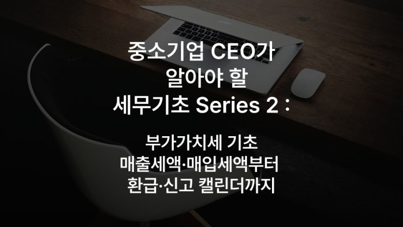 중소기업 CEO가 알아야 할 세무기초 Series 2 : 부가가치세 기초, 매출세액·매입세액부터 환급....