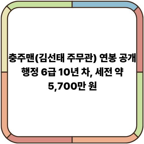  충주맨(김선태 주무관) 연봉 공개｜행정 6급 10년 차, 세전 약 5,700만 원
