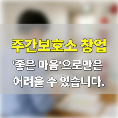  주간보호소 창업, '좋은 마음'으로만은 어려울 수 있습니다.