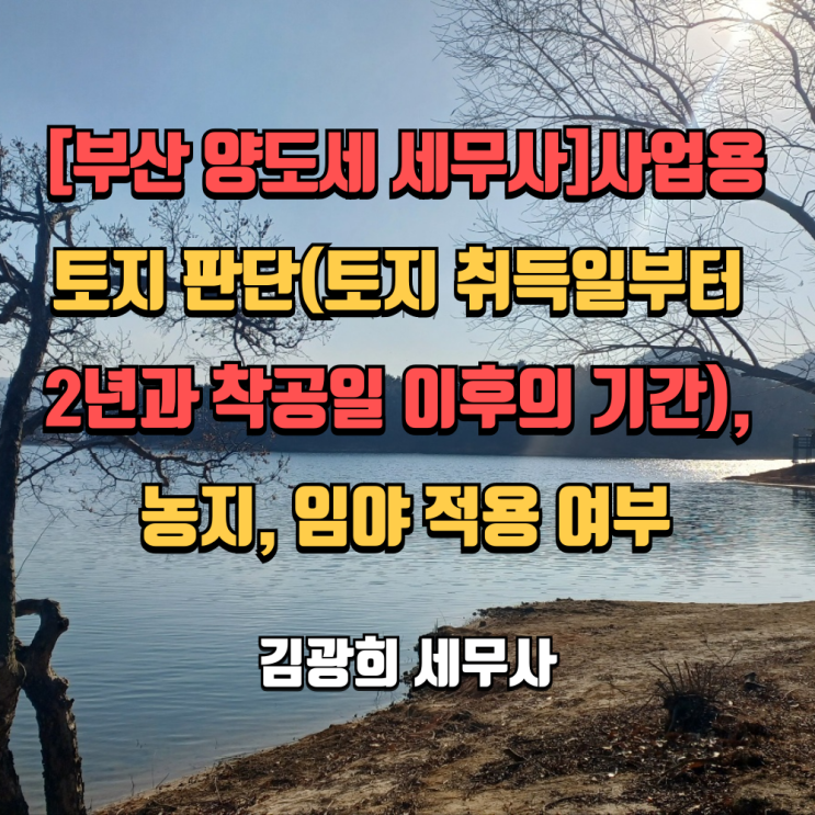  [부산 양도세 세무사]사업용토지 판단(토지 취득일부터 2년과 착공일 이후의 기간), 농지, 임야 적용 여부