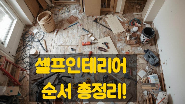 셀프인테리어 순서 총정리! 공정별 진행 단계와 주의사항 완벽 가이드