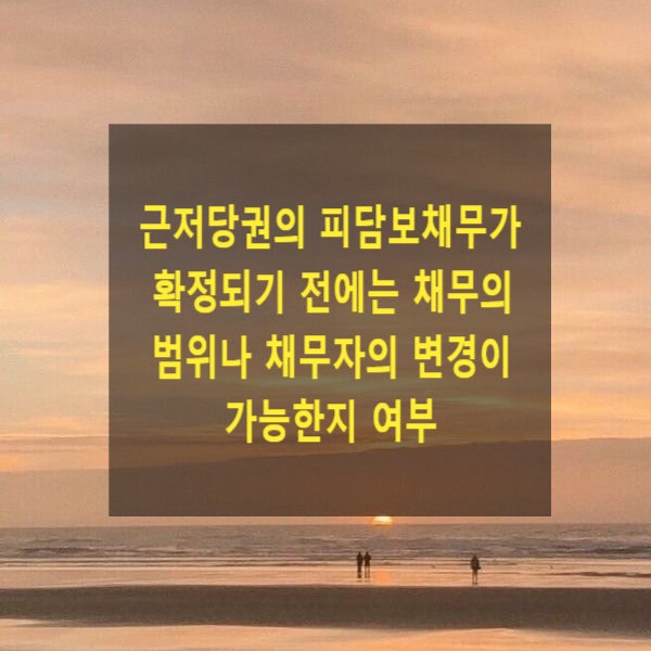  근저당권의 피담보채무가 확정되기 전에는 채무의 범위나 채무자의 변경이 가능한지 여부