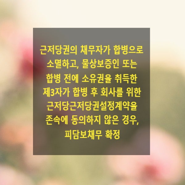  근저당권의 채무자가 합병으로 소멸하고, 물상보증인 또는 합병 전에 소유권을 취득한 제3자가 합병 후 회사를 위한 근저당근저당권설정계약을 존속에 동의하지 않은 경우, 피담보채무 확정