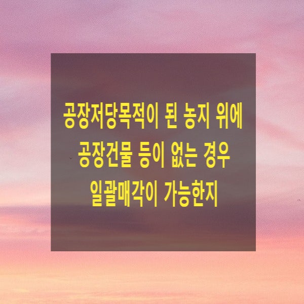  공장저당목적이 된 농지 위에 공장건물 등이 없는 경우 일괄매각이 가능한지