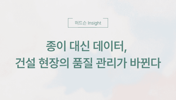  [허드슨 Insight] ️ 종이 대신 데이터, 건설 현장의 품질 관리가 바뀐다