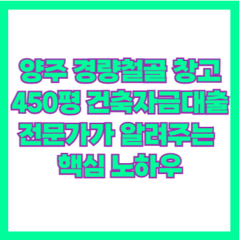  양주 경량철골 창고 450평 건축자금대출 전문가가 알려주는 핵심 노하우